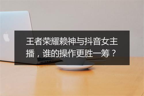 王者荣耀赖神与抖音女主播,谁的操作更胜一筹?