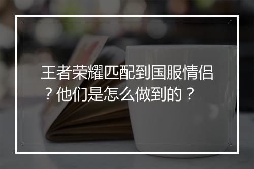 王者荣耀匹配到国服情侣？他们是怎么做到的？