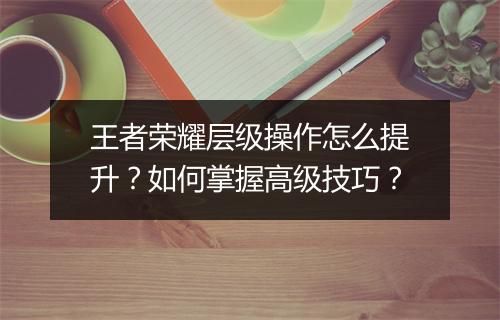 王者荣耀层级操作怎么提升？如何掌握高级技巧？